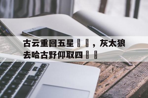 包含古云重回五星壯態，灰太狼去哈古野仰取四連勝的词条